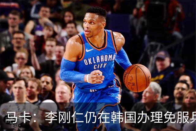 马卡：李刚仁仍在韩国办理免服兵役相关手续，归队时间待定